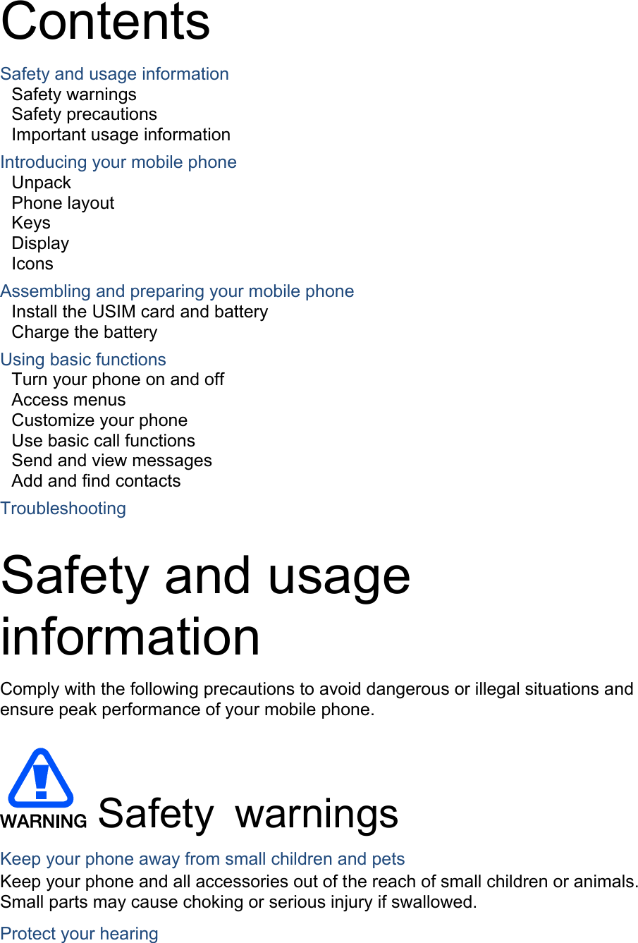  Contents Safety and usage information     Safety warnings     Safety precautions     Important usage information     Introducing your mobile phone     Unpack Phone layout     Keys  Display  Icons Assembling and preparing your mobile phone     Install the USIM card and battery     Charge the battery     Using basic functions    Turn your phone on and off    Access menus     Customize your phone     Use basic call functions     Send and view messages     Add and find contacts     Troubleshooting     Safety and usage information  Comply with the following precautions to avoid dangerous or illegal situations and ensure peak performance of your mobile phone.   Safety warnings Keep your phone away from small children and pets Keep your phone and all accessories out of the reach of small children or animals. Small parts may cause choking or serious injury if swallowed. Protect your hearing 