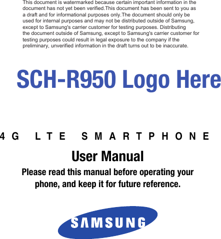4G LTE SMARTPHONEUser ManualPlease read this manual before operating yourphone, and keep it for future reference. SCH-R950 Logo HereThis document is watermarked because certain important information in the  document has not yet been verified.This document has been sent to you as  a draft and for informational purposes only.The document should only be  used for internal purposes and may not be distributed outside of Samsung,  except to Samsung&apos;s carrier customer for testing purposes. Distributing  the document outside of Samsung, except to Samsung&apos;s carrier customer for testing purposes could result in legal exposure to the company if the  preliminary, unverified information in the draft turns out to be inaccurate.DRAFT - Internal Use Only This device is capable of operating in 802.11a/n mode. For 802.11a/n devices operating in the frequency   range of 5.15 - 5.25 GHz, they are restricted to indoor operations to reduce any potential harmful   interference for Mobile Satellite Services (MSS) in the US.  WIFI Access Points that are capable of   allowing your device to operate in 802.11a/n mode (5.15 - 5.25 GHz band) are optimized for indoor   use only. If your WIFI network is capable of operating in this mode, please restrict your WIFI use   indoors to not violate federal regulations to protect Mobile Satellite Services.  
