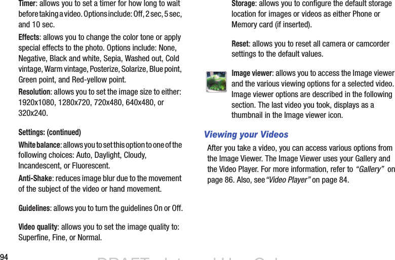 94Viewing your VideosAfter you take a video, you can access various options from the Image Viewer. The Image Viewer uses your Gallery and the Video Player. For more information, refer to “Gallery”  on page 86. Also, see“Video Player” on page 84.Timer: allows you to set a timer for how long to wait before taking a video. Options include: Off, 2 sec, 5 sec, and 10 sec.Effects: allows you to change the color tone or apply special effects to the photo. Options include: None, Negative, Black and white, Sepia, Washed out, Cold vintage, Warm vintage, Posterize, Solarize, Blue point, Green point, and Red-yellow point.Resolution: allows you to set the image size to either: 1920x1080, 1280x720, 720x480, 640x480, or 320x240.Settings: (continued)White balance: allows you to set this option to one of the following choices: Auto, Daylight, Cloudy, Incandescent, or Fluorescent.Anti-Shake: reduces image blur due to the movement of the subject of the video or hand movement.Guidelines: allows you to turn the guidelines On or Off.Video quality: allows you to set the image quality to: Superfine, Fine, or Normal.Storage: allows you to configure the default storage location for images or videos as either Phone or Memory card (if inserted).Reset: allows you to reset all camera or camcorder settings to the default values.Image viewer: allows you to access the Image viewer and the various viewing options for a selected video. Image viewer options are described in the following section. The last video you took, displays as a thumbnail in the Image viewer icon.DRAFT - Internal Use OnlyDRAFT - Internal Use Only
