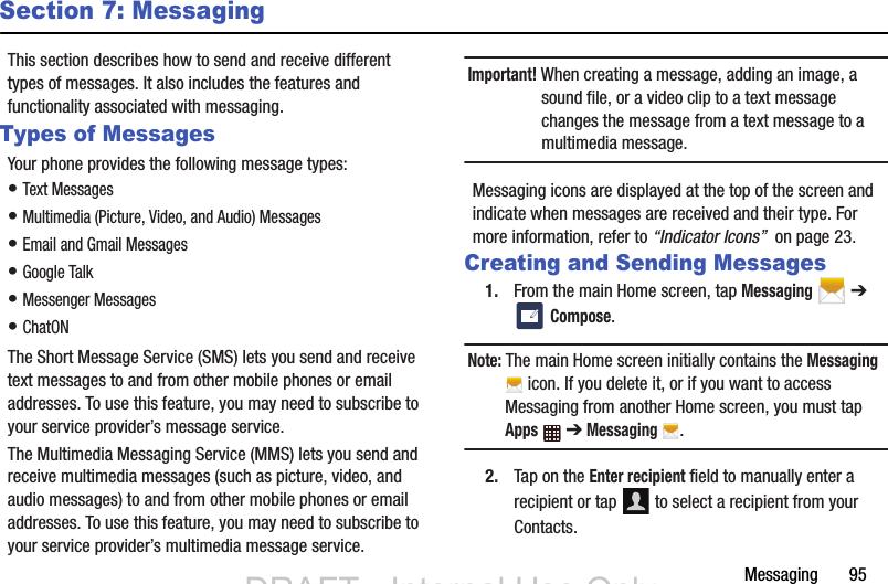 Messaging       95Section 7: MessagingThis section describes how to send and receive different types of messages. It also includes the features and functionality associated with messaging.Types of MessagesYour phone provides the following message types:• Text Messages • Multimedia (Picture, Video, and Audio) Messages • Email and Gmail Messages• Google Talk• Messenger Messages• ChatONThe Short Message Service (SMS) lets you send and receive text messages to and from other mobile phones or email addresses. To use this feature, you may need to subscribe to your service provider’s message service.The Multimedia Messaging Service (MMS) lets you send and receive multimedia messages (such as picture, video, and audio messages) to and from other mobile phones or email addresses. To use this feature, you may need to subscribe to your service provider’s multimedia message service.Important! When creating a message, adding an image, a sound file, or a video clip to a text message changes the message from a text message to a multimedia message.Messaging icons are displayed at the top of the screen and indicate when messages are received and their type. For more information, refer to “Indicator Icons”  on page 23.Creating and Sending Messages1. From the main Home screen, tap Messaging  ➔  Compose.Note: The main Home screen initially contains the Messaging  icon. If you delete it, or if you want to access Messaging from another Home screen, you must tap Apps  ➔ Messaging .2. Tap on the Enter recipient field to manually enter a recipient or tap   to select a recipient from your Contacts.DRAFT - Internal Use OnlyDRAFT - Internal Use Only