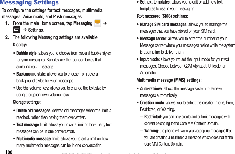 100Messaging SettingsTo configure the settings for text messages, multimedia messages, Voice mails, and Push messages.1. From the main Home screen, tap Messaging  ➔   ➔ Settings. 2. The following Messaging settings are available:Display:• Bubble style: allows you to choose from several bubble styles for your messages. Bubbles are the rounded boxes that surround each message.• Background style: allows you to choose from several background styles for your messages.• Use the volume key: allows you to change the text size by using the up or down volume keys.Storage settings:• Delete old messages: deletes old messages when the limit is reached, rather than having them overwritten.• Text message limit: allows you to set a limit on how many text messages can be in one conversation.• Multimedia message limit: allows you to set a limit on how many multimedia messages can be in one conversation.• Set text templates: allows you to edit or add new text templates to use in your messaging.Text message (SMS) settings:• Manage SIM card messages: allows you to manage the messages that you have stored on your SIM card.• Message center: allows you to enter the number of your Message center where your messages reside while the system is attempting to deliver them.• Input mode: allows you to set the input mode for your text messages. Choose between GSM Alphabet, Unicode, or Automatic.Multimedia message (MMS) settings:•Auto-retrieve: allows the message system to retrieve messages automatically.•Creation mode: allows you to select the creation mode, Free, Restricted, or Warning.–Restricted: you can only create and submit messages with content belonging to the Core MM Content Domain.–Warning: the phone will warn you via pop up messages that you are creating a multimedia message which does not fit the Core MM Content Domain.DRAFT - Internal Use OnlyDRAFT - Internal Use Only