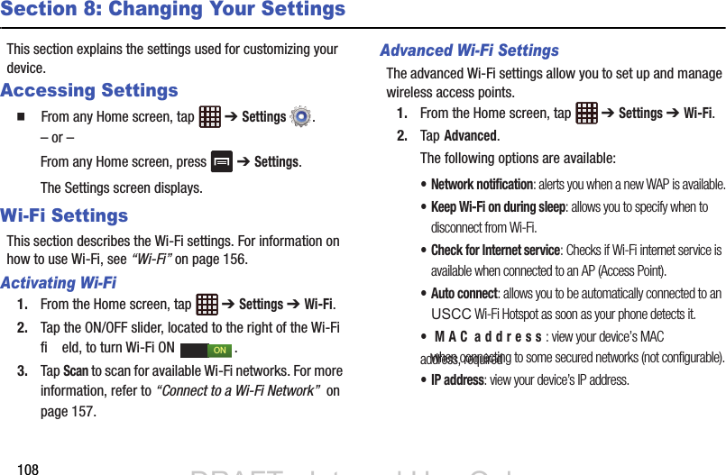 108Section 8: Changing Your SettingsThis section explains the settings used for customizing your device.Accessing Settings  From any Home screen, tap   ➔ Settings .– or –From any Home screen, press   ➔ Settings.The Settings screen displays. Wi-Fi SettingsThis section describes the Wi-Fi settings. For information on how to use Wi-Fi, see “Wi-Fi” on page 156.Activating Wi-Fi1. From the Home screen, tap   ➔ Settings ➔ Wi-Fi.2. Tap the ON/OFF slider, located to the right of the Wi-Fi fi    eld, to turn Wi-Fi ON  . 3. Tap Scan to scan for available Wi-Fi networks. For more information, refer to “Connect to a Wi-Fi Network”  on page 157.Advanced Wi-Fi SettingsThe advanced Wi-Fi settings allow you to set up and manage wireless access points.1. From the Home screen, tap   ➔ Settings ➔ Wi-Fi.2. Tap Advanced.The following options are available:• Network notification: alerts you when a new WAP is available.• Keep Wi-Fi on during sleep: allows you to specify when to disconnect from Wi-Fi.• Check for Internet service: Checks if Wi-Fi internet service is available when connected to an AP (Access Point).• Auto connect: allows you to be automatically connected to an when connecting to some secured networks (not configurable).•IP address: view your device’s IP address.ONDRAFT - Internal Use OnlyDRAFT - Internal Use OnlyUSCC Wi-Fi Hotspot as soon as your phone detects it.• MAC address: view your device’s MAC address, required 