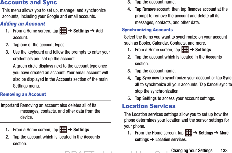 Changing Your Settings       133Accounts and SyncThis menu allows you to set up, manage, and synchronize accounts, including your Google and email accounts.Adding an Account1. From a Home screen, tap   ➔ Settings ➔ Add account.2. Tap one of the account types.3. Use the keyboard and follow the prompts to enter your credentials and set up the account.A green circle displays next to the account type once you have created an account. Your email account will also be displayed in the Accounts section of the main Settings menu.Removing an AccountImportant! Removing an account also deletes all of its messages, contacts, and other data from the device.1. From a Home screen, tap   ➔ Settings.2. Tap the account which is located in the Accounts section.3. Tap the account name.4. Tap Remove account, then tap Remove account at the prompt to remove the account and delete all its messages, contacts, and other data.Synchronizing AccountsSelect the items you want to synchronize on your account such as Books, Calendar, Contacts, and more.1. From a Home screen, tap   ➔ Settings.2. Tap the account which is located in the Accounts section.3. Tap the account name.4. Tap Sync now to synchronize your account or tap Sync all to synchronize all your accounts. Tap Cancel sync to stop the synchronization.5. Tap Settings to access your account settings.Location ServicesThe Location services settings allow you to set up how the phone determines your location and the sensor settings for your phone.1. From the Home screen, tap   ➔ Settings ➔ More settings ➔ Location services.DRAFT - Internal Use OnlyDRAFT - Internal Use Only