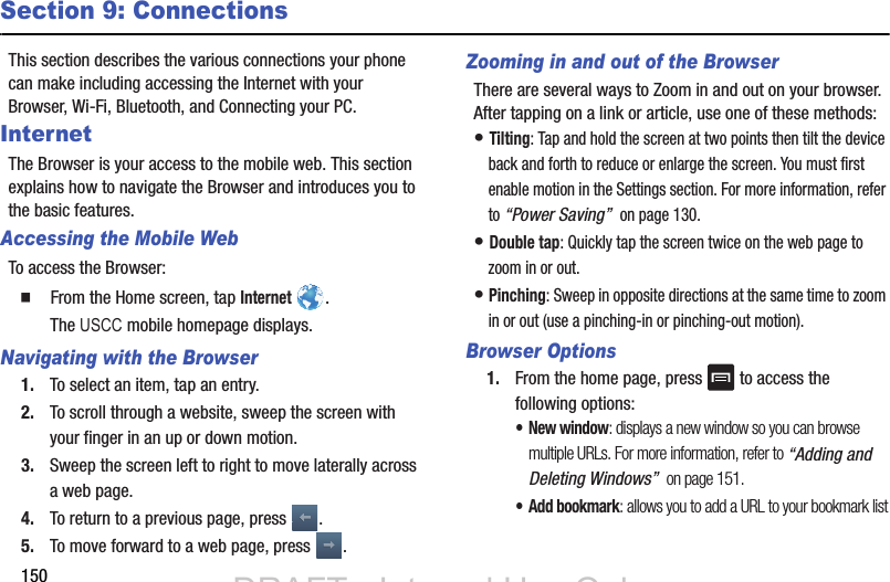 150Section 9: ConnectionsThis section describes the various connections your phone can make including accessing the Internet with your Browser, Wi-Fi, Bluetooth, and Connecting your PC.InternetThe Browser is your access to the mobile web. This section explains how to navigate the Browser and introduces you to the basic features.Accessing the Mobile WebTo access the Browser:  From the Home screen, tap Internet . Navigating with the Browser1. To select an item, tap an entry.2. To scroll through a website, sweep the screen with your finger in an up or down motion.3. Sweep the screen left to right to move laterally across a web page.4. To return to a previous page, press  .5. To move forward to a web page, press  .Zooming in and out of the BrowserThere are several ways to Zoom in and out on your browser. After tapping on a link or article, use one of these methods:• Tilting: Tap and hold the screen at two points then tilt the device back and forth to reduce or enlarge the screen. You must first enable motion in the Settings section. For more information, refer to “Power Saving”  on page 130.• Double tap: Quickly tap the screen twice on the web page to zoom in or out.• Pinching: Sweep in opposite directions at the same time to zoom in or out (use a pinching-in or pinching-out motion). Browser Options1. From the home page, press   to access the following options:• New window: displays a new window so you can browse multiple URLs. For more information, refer to “Adding and Deleting Windows”  on page 151.•Add bookmark: allows you to add a URL to your bookmark listDRAFT - Internal Use OnlyDRAFT - Internal Use OnlyThe USCC mobile homepage displays.