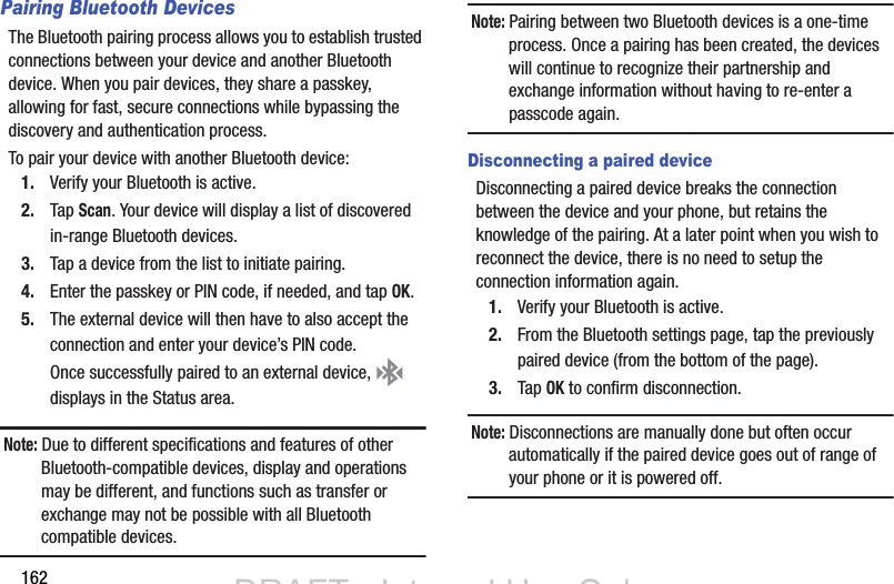 162Pairing Bluetooth DevicesThe Bluetooth pairing process allows you to establish trusted connections between your device and another Bluetooth device. When you pair devices, they share a passkey, allowing for fast, secure connections while bypassing the discovery and authentication process.To pair your device with another Bluetooth device:1. Verify your Bluetooth is active.2. Tap Scan. Your device will display a list of discovered in-range Bluetooth devices.3. Tap a device from the list to initiate pairing.4. Enter the passkey or PIN code, if needed, and tap OK.5. The external device will then have to also accept the connection and enter your device’s PIN code.Once successfully paired to an external device,   displays in the Status area.Note: Due to different specifications and features of other Bluetooth-compatible devices, display and operations may be different, and functions such as transfer or exchange may not be possible with all Bluetooth compatible devices.Note: Pairing between two Bluetooth devices is a one-time process. Once a pairing has been created, the devices will continue to recognize their partnership and exchange information without having to re-enter a passcode again.Disconnecting a paired deviceDisconnecting a paired device breaks the connection between the device and your phone, but retains the knowledge of the pairing. At a later point when you wish to reconnect the device, there is no need to setup the connection information again.1. Verify your Bluetooth is active.2. From the Bluetooth settings page, tap the previously paired device (from the bottom of the page).3. Tap OK to confirm disconnection.Note: Disconnections are manually done but often occur automatically if the paired device goes out of range of your phone or it is powered off.DRAFT - Internal Use OnlyDRAFT - Internal Use Only