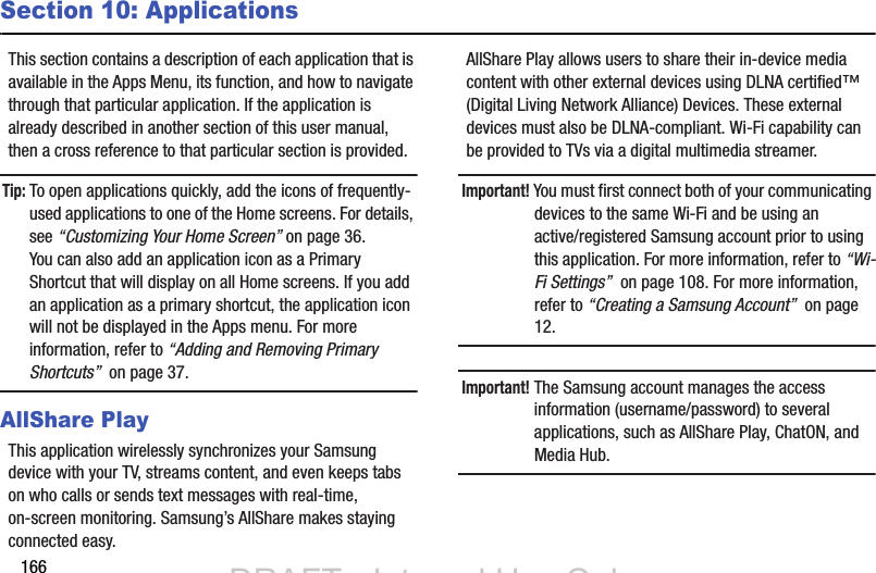 166Section 10: ApplicationsThis section contains a description of each application that is available in the Apps Menu, its function, and how to navigate through that particular application. If the application is already described in another section of this user manual, then a cross reference to that particular section is provided.Tip: To open applications quickly, add the icons of frequently-used applications to one of the Home screens. For details, see “Customizing Your Home Screen” on page 36.You can also add an application icon as a Primary Shortcut that will display on all Home screens. If you add an application as a primary shortcut, the application icon will not be displayed in the Apps menu. For more information, refer to “Adding and Removing Primary Shortcuts”  on page 37.AllShare PlayThis application wirelessly synchronizes your Samsung device with your TV, streams content, and even keeps tabs on who calls or sends text messages with real-time, on-screen monitoring. Samsung’s AllShare makes staying connected easy.AllShare Play allows users to share their in-device media content with other external devices using DLNA certified™ (Digital Living Network Alliance) Devices. These external devices must also be DLNA-compliant. Wi-Fi capability can be provided to TVs via a digital multimedia streamer.Important! You must first connect both of your communicating devices to the same Wi-Fi and be using an active/registered Samsung account prior to using this application. For more information, refer to “Wi-Fi Settings”  on page 108. For more information, refer to “Creating a Samsung Account”  on page 12.Important! The Samsung account manages the access information (username/password) to several applications, such as AllShare Play, ChatON, and Media Hub.DRAFT - Internal Use OnlyDRAFT - Internal Use Only
