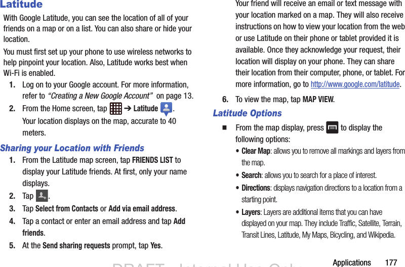 Applications       177LatitudeWith Google Latitude, you can see the location of all of your friends on a map or on a list. You can also share or hide your location.You must first set up your phone to use wireless networks to help pinpoint your location. Also, Latitude works best when Wi-Fi is enabled.1. Log on to your Google account. For more information, refer to “Creating a New Google Account”  on page 13.2. From the Home screen, tap   ➔ Latitude . Your location displays on the map, accurate to 40 meters.Sharing your Location with Friends1. From the Latitude map screen, tap FRIENDS LIST to display your Latitude friends. At first, only your name displays.2. Tap .3. Tap Select from Contacts or Add via email address.4. Tap a contact or enter an email address and tap Add friends.5. At the Send sharing requests prompt, tap Yes.Your friend will receive an email or text message with your location marked on a map. They will also receive instructions on how to view your location from the web or use Latitude on their phone or tablet provided it is available. Once they acknowledge your request, their location will display on your phone. They can share their location from their computer, phone, or tablet. For more information, go to http://www.google.com/latitude.6. To view the map, tap MAP VIEW.Latitude Options  From the map display, press   to display the following options:• Clear Map: allows you to remove all markings and layers from the map.•Search: allows you to search for a place of interest.• Directions: displays navigation directions to a location from a starting point.•Layers: Layers are additional items that you can have displayed on your map. They include Traffic, Satellite, Terrain, Transit Lines, Latitude, My Maps, Bicycling, and Wikipedia.+DRAFT - Internal Use OnlyDRAFT - Internal Use Only