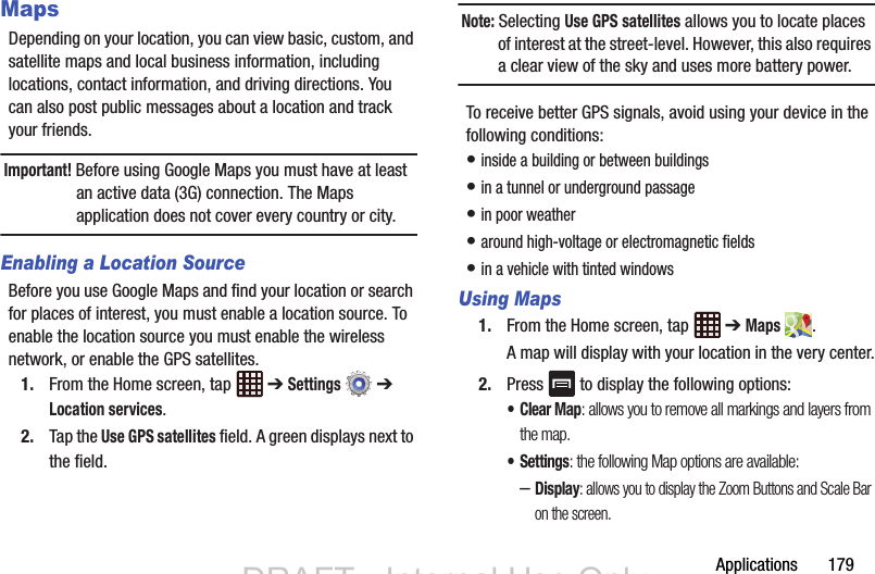 Applications       179MapsDepending on your location, you can view basic, custom, and satellite maps and local business information, including locations, contact information, and driving directions. You can also post public messages about a location and track your friends.Important! Before using Google Maps you must have at least an active data (3G) connection. The Maps application does not cover every country or city.Enabling a Location SourceBefore you use Google Maps and find your location or search for places of interest, you must enable a location source. To enable the location source you must enable the wireless network, or enable the GPS satellites.1. From the Home screen, tap   ➔ Settings  ➔ Location services.2. Tap the Use GPS satellites field. A green displays next to the field.Note: Selecting Use GPS satellites allows you to locate places of interest at the street-level. However, this also requires a clear view of the sky and uses more battery power.To receive better GPS signals, avoid using your device in the following conditions:• inside a building or between buildings• in a tunnel or underground passage• in poor weather• around high-voltage or electromagnetic fields• in a vehicle with tinted windowsUsing Maps1. From the Home screen, tap   ➔ Maps .A map will display with your location in the very center.2. Press   to display the following options:• Clear Map: allows you to remove all markings and layers from the map.•Settings: the following Map options are available:–Display: allows you to display the Zoom Buttons and Scale Bar on the screen.DRAFT - Internal Use OnlyDRAFT - Internal Use Only