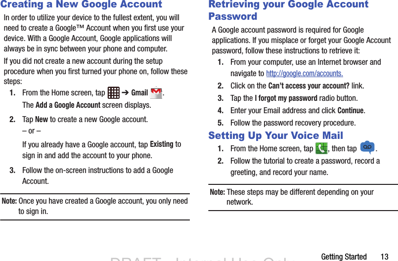 Getting Started       13Creating a New Google AccountIn order to utilize your device to the fullest extent, you will need to create a Google™ Account when you first use your device. With a Google Account, Google applications will always be in sync between your phone and computer.If you did not create a new account during the setup procedure when you first turned your phone on, follow these steps:1. From the Home screen, tap   ➔ Gmail.The Add a Google Account screen displays.2. Tap New to create a new Google account.– or –If you already have a Google account, tap Existing to sign in and add the account to your phone.3. Follow the on-screen instructions to add a Google Account.Note: Once you have created a Google account, you only need to sign in.Retrieving your Google Account PasswordA Google account password is required for Google applications. If you misplace or forget your Google Account password, follow these instructions to retrieve it:1. From your computer, use an Internet browser and navigate to http://google.com/accounts.2. Click on the Can’t access your account? link.3. Tap the I forgot my password radio button.4. Enter your Email address and click Continue. 5. Follow the password recovery procedure.Setting Up Your Voice Mail1. From the Home screen, tap  , then tap  .2. Follow the tutorial to create a password, record a greeting, and record your name.Note: These steps may be different depending on your network.DRAFT - Internal Use Only