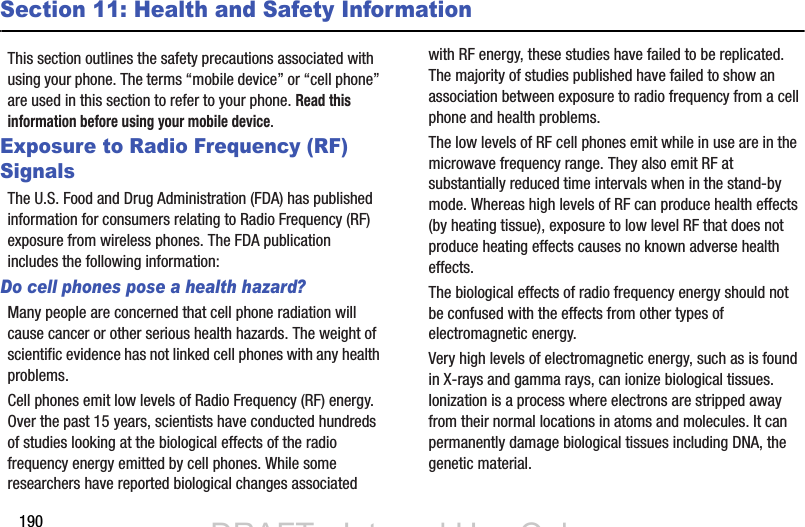 190Section 11: Health and Safety InformationThis section outlines the safety precautions associated with using your phone. The terms “mobile device” or “cell phone” are used in this section to refer to your phone. Read this information before using your mobile device.Exposure to Radio Frequency (RF) SignalsThe U.S. Food and Drug Administration (FDA) has published information for consumers relating to Radio Frequency (RF) exposure from wireless phones. The FDA publication includes the following information:Do cell phones pose a health hazard?Many people are concerned that cell phone radiation will cause cancer or other serious health hazards. The weight of scientific evidence has not linked cell phones with any health problems.Cell phones emit low levels of Radio Frequency (RF) energy. Over the past 15 years, scientists have conducted hundreds of studies looking at the biological effects of the radio frequency energy emitted by cell phones. While some researchers have reported biological changes associated with RF energy, these studies have failed to be replicated. The majority of studies published have failed to show an association between exposure to radio frequency from a cell phone and health problems.The low levels of RF cell phones emit while in use are in the microwave frequency range. They also emit RF at substantially reduced time intervals when in the stand-by mode. Whereas high levels of RF can produce health effects (by heating tissue), exposure to low level RF that does not produce heating effects causes no known adverse health effects.The biological effects of radio frequency energy should not be confused with the effects from other types of electromagnetic energy.Very high levels of electromagnetic energy, such as is found in X-rays and gamma rays, can ionize biological tissues. Ionization is a process where electrons are stripped away from their normal locations in atoms and molecules. It can permanently damage biological tissues including DNA, the genetic material.DRAFT - Internal Use OnlyDRAFT - Internal Use Only