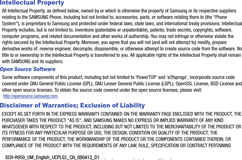 SCH-R950_UM_English_UCPLG1_CH_090412_D1Intellectual PropertyAll Intellectual Property, as defined below, owned by or which is otherwise the property of Samsung or its respective suppliers relating to the SAMSUNG Phone, including but not limited to, accessories, parts, or software relating there to (the “Phone System”), is proprietary to Samsung and protected under federal laws, state laws, and international treaty provisions. Intellectual Property includes, but is not limited to, inventions (patentable or unpatentable), patents, trade secrets, copyrights, software, computer programs, and related documentation and other works of authorship. You may not infringe or otherwise violate the rights secured by the Intellectual Property. Moreover, you agree that you will not (and will not attempt to) modify, prepare derivative works of, reverse engineer, decompile, disassemble, or otherwise attempt to create source code from the software. No title to or ownership in the Intellectual Property is transferred to you. All applicable rights of the Intellectual Property shall remain with SAMSUNG and its suppliers.Open Source SoftwareSome software components of this product, including but not limited to &apos;PowerTOP&apos; and &apos;e2fsprogs&apos;, incorporate source code covered under GNU General Public License (GPL), GNU Lesser General Public License (LGPL), OpenSSL License, BSD License and other open source licenses. To obtain the source code covered under the open source licenses, please visit: http://opensource.samsung.com.Disclaimer of Warranties; Exclusion of LiabilityEXCEPT AS SET FORTH IN THE EXPRESS WARRANTY CONTAINED ON THE WARRANTY PAGE ENCLOSED WITH THE PRODUCT, THE PURCHASER TAKES THE PRODUCT &quot;AS IS&quot;, AND SAMSUNG MAKES NO EXPRESS OR IMPLIED WARRANTY OF ANY KIND WHATSOEVER WITH RESPECT TO THE PRODUCT, INCLUDING BUT NOT LIMITED TO THE MERCHANTABILITY OF THE PRODUCT OR ITS FITNESS FOR ANY PARTICULAR PURPOSE OR USE; THE DESIGN, CONDITION OR QUALITY OF THE PRODUCT; THE PERFORMANCE OF THE PRODUCT; THE WORKMANSHIP OF THE PRODUCT OR THE COMPONENTS CONTAINED THEREIN; OR COMPLIANCE OF THE PRODUCT WITH THE REQUIREMENTS OF ANY LAW, RULE, SPECIFICATION OR CONTRACT PERTAINING DRAFT - Internal Use Only