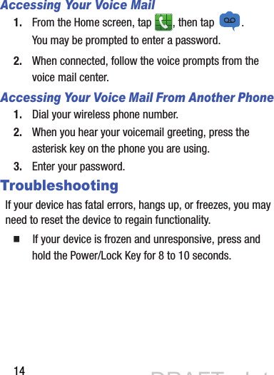 14Accessing Your Voice Mail1. From the Home screen, tap  , then tap  .You may be prompted to enter a password.2. When connected, follow the voice prompts from the voice mail center. Accessing Your Voice Mail From Another Phone1. Dial your wireless phone number.2. When you hear your voicemail greeting, press the asterisk key on the phone you are using.3. Enter your password.TroubleshootingIf your device has fatal errors, hangs up, or freezes, you may need to reset the device to regain functionality.  If your device is frozen and unresponsive, press and hold the Power/Lock Key for 8 to 10 seconds.DRAFT - Internal Use OnlyDRAFT - Internal Use Only