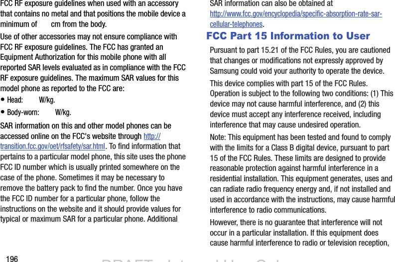 196FCC RF exposure guidelines when used with an accessory that contains no metal and that positions the mobile device a minimum of X.X cm from the body.Use of other accessories may not ensure compliance with FCC RF exposure guidelines. The FCC has granted an Equipment Authorization for this mobile phone with all reported SAR levels evaluated as in compliance with the FCC RF exposure guidelines. The maximum SAR values for this model phone as reported to the FCC are:• Head: X.XX W/kg.• Body-worn: X.XX W/kg.SAR information on this and other model phones can be accessed online on the FCC&apos;s website through http://transition.fcc.gov/oet/rfsafety/sar.html. To find information that pertains to a particular model phone, this site uses the phone FCC ID number which is usually printed somewhere on the case of the phone. Sometimes it may be necessary to remove the battery pack to find the number. Once you have the FCC ID number for a particular phone, follow the instructions on the website and it should provide values for typical or maximum SAR for a particular phone. Additional SAR information can also be obtained at http://www.fcc.gov/encyclopedia/specific-absorption-rate-sar-cellular-telephones.FCC Part 15 Information to UserPursuant to part 15.21 of the FCC Rules, you are cautioned that changes or modifications not expressly approved by Samsung could void your authority to operate the device.This device complies with part 15 of the FCC Rules. Operation is subject to the following two conditions: (1) This device may not cause harmful interference, and (2) this device must accept any interference received, including interference that may cause undesired operation.Note: This equipment has been tested and found to comply with the limits for a Class B digital device, pursuant to part 15 of the FCC Rules. These limits are designed to provide reasonable protection against harmful interference in a residential installation. This equipment generates, uses and can radiate radio frequency energy and, if not installed and used in accordance with the instructions, may cause harmful interference to radio communications. However, there is no guarantee that interference will not occur in a particular installation. If this equipment does cause harmful interference to radio or television reception, DRAFT - Internal Use OnlyDRAFT - Internal Use Only1.00.220.50