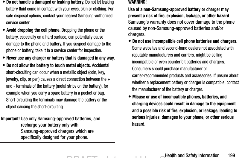 Health and Safety Information       199• Do not handle a damaged or leaking battery. Do not let leaking battery fluid come in contact with your eyes, skin or clothing. For safe disposal options, contact your nearest Samsung-authorized service center.• Avoid dropping the cell phone. Dropping the phone or the battery, especially on a hard surface, can potentially cause damage to the phone and battery. If you suspect damage to the phone or battery, take it to a service center for inspection.• Never use any charger or battery that is damaged in any way.• Do not allow the battery to touch metal objects. Accidental short-circuiting can occur when a metallic object (coin, key, jewelry, clip, or pen) causes a direct connection between the + and - terminals of the battery (metal strips on the battery), for example when you carry a spare battery in a pocket or bag. Short-circuiting the terminals may damage the battery or the object causing the short-circuiting.Important! Use only Samsung-approved batteries, and recharge your battery only with Samsung-approved chargers which are specifically designed for your phone.WARNING!Use of a non-Samsung-approved battery or charger may present a risk of fire, explosion, leakage, or other hazard. Samsung&apos;s warranty does not cover damage to the phone caused by non-Samsung-approved batteries and/or chargers.• Do not use incompatible cell phone batteries and chargers. Some websites and second-hand dealers not associated with reputable manufacturers and carriers, might be selling incompatible or even counterfeit batteries and chargers. Consumers should purchase manufacturer or carrier-recommended products and accessories. If unsure about whether a replacement battery or charger is compatible, contact the manufacturer of the battery or charger.• Misuse or use of incompatible phones, batteries, and charging devices could result in damage to the equipment and a possible risk of fire, explosion, or leakage, leading to serious injuries, damages to your phone, or other serious hazard.DRAFT - Internal Use OnlyDRAFT - Internal Use Only