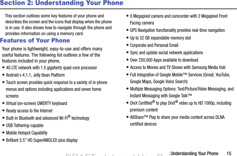 Understanding Your Phone       15Section 2: Understanding Your PhoneThis section outlines some key features of your phone and describes the screen and the icons that display when the phone is in use. It also shows how to navigate through the phone and provides information on using a memory card.Features of Your PhoneYour phone is lightweight, easy-to-use and offers many useful features. The following list outlines a few of the features included in your phone.• 4G LTE network with 1.5 gigahertz quad-core processor• Android v 4.1.1, Jelly Bean Platform• Touch screen provides quick response to a variety of in-phone menus and options including applications and seven home screens• Virtual (on-screen) QWERTY keyboard• Ready access to the Internet• Built-in Bluetooth and advanced Wi-Fi® technology• USB Tethering-capable• Mobile Hotspot Capability• Brilliant 5.5” HD SuperAMOLED plus display• 8 Megapixel camera and camcorder with 2 Megapixel Front Facing camera• GPS Navigation functionality provides real-time navigation• Up to 32 GB expandable memory slot• Corporate and Personal Email• Sync and update social network applications• Over 250,000 Apps available to download• Access to Movies and TV Shows with Samsung Media Hub• Full Integration of Google Mobile™ Services (Gmail, YouTube, Google Maps, Google Voice Search)• Multiple Messaging Options: Text/Picture/Video Messaging, and Instant Messaging with Google Talk™• DivX Certified® to play DivX® video up to HD 1080p, including premium content• AllShare™ Play to share your media content across DLNA certified devicesDRAFT - Internal Use OnlyDRAFT - Internal Use Only