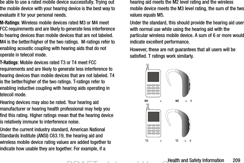 Health and Safety Information       209be able to use a rated mobile device successfully. Trying out the mobile device with your hearing device is the best way to evaluate it for your personal needs.M-Ratings: Wireless mobile devices rated M3 or M4 meet FCC requirements and are likely to generate less interference to hearing devices than mobile devices that are not labeled. M4 is the better/higher of the two ratings.  M-ratings refer to enabling acoustic coupling with hearing aids that do not operate in telecoil mode.T-Ratings: Mobile devices rated T3 or T4 meet FCC requirements and are likely to generate less interference to hearing devices than mobile devices that are not labeled. T4 is the better/higher of the two ratings. T-ratings refer to enabling inductive coupling with hearing aids operating in telecoil mode.Hearing devices may also be rated. Your hearing aid manufacturer or hearing health professional may help you find this rating. Higher ratings mean that the hearing device is relatively immune to interference noise. Under the current industry standard, American National Standards Institute (ANSI) C63.19, the hearing aid and wireless mobile device rating values are added together to indicate how usable they are together. For example, if a hearing aid meets the M2 level rating and the wireless mobile device meets the M3 level rating, the sum of the two values equals M5. Under the standard, this should provide the hearing aid user with normal use while using the hearing aid with the particular wireless mobile device. A sum of 6 or more would indicate excellent performance.  However, these are not guarantees that all users will be satisfied. T ratings work similarly. M3                 +                    M2         =     5T3                 +                    T2         =     5DRAFT - Internal Use OnlyDRAFT - Internal Use Only