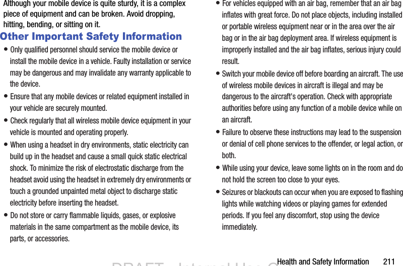Health and Safety Information       211Although your mobile device is quite sturdy, it is a complex piece of equipment and can be broken. Avoid dropping, hitting, bending, or sitting on it.Other Important Safety Information• Only qualified personnel should service the mobile device or install the mobile device in a vehicle. Faulty installation or service may be dangerous and may invalidate any warranty applicable to the device.• Ensure that any mobile devices or related equipment installed in your vehicle are securely mounted.• Check regularly that all wireless mobile device equipment in your vehicle is mounted and operating properly.• When using a headset in dry environments, static electricity can build up in the headset and cause a small quick static electrical shock. To minimize the risk of electrostatic discharge from the headset avoid using the headset in extremely dry environments or touch a grounded unpainted metal object to discharge static electricity before inserting the headset.• Do not store or carry flammable liquids, gases, or explosive materials in the same compartment as the mobile device, its parts, or accessories.• For vehicles equipped with an air bag, remember that an air bag inflates with great force. Do not place objects, including installed or portable wireless equipment near or in the area over the air bag or in the air bag deployment area. If wireless equipment is improperly installed and the air bag inflates, serious injury could result.• Switch your mobile device off before boarding an aircraft. The use of wireless mobile devices in aircraft is illegal and may be dangerous to the aircraft&apos;s operation. Check with appropriate authorities before using any function of a mobile device while on an aircraft.• Failure to observe these instructions may lead to the suspension or denial of cell phone services to the offender, or legal action, or both.• While using your device, leave some lights on in the room and do not hold the screen too close to your eyes.• Seizures or blackouts can occur when you are exposed to flashing lights while watching videos or playing games for extended periods. If you feel any discomfort, stop using the device immediately.DRAFT - Internal Use OnlyDRAFT - Internal Use Only