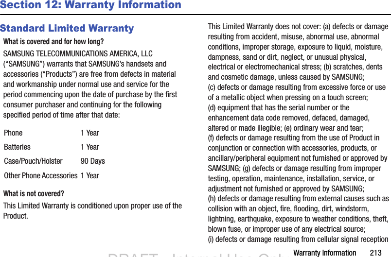 Warranty Information       213Section 12: Warranty InformationStandard Limited WarrantyWhat is covered and for how long?SAMSUNG TELECOMMUNICATIONS AMERICA, LLC (“SAMSUNG”) warrants that SAMSUNG’s handsets and accessories (“Products”) are free from defects in material and workmanship under normal use and service for the period commencing upon the date of purchase by the first consumer purchaser and continuing for the following specified period of time after that date:What is not covered?This Limited Warranty is conditioned upon proper use of the Product. This Limited Warranty does not cover: (a) defects or damage resulting from accident, misuse, abnormal use, abnormal conditions, improper storage, exposure to liquid, moisture, dampness, sand or dirt, neglect, or unusual physical, electrical or electromechanical stress; (b) scratches, dents and cosmetic damage, unless caused by SAMSUNG; (c) defects or damage resulting from excessive force or use of a metallic object when pressing on a touch screen; (d) equipment that has the serial number or the enhancement data code removed, defaced, damaged, altered or made illegible; (e) ordinary wear and tear; (f) defects or damage resulting from the use of Product in conjunction or connection with accessories, products, or ancillary/peripheral equipment not furnished or approved by SAMSUNG; (g) defects or damage resulting from improper testing, operation, maintenance, installation, service, or adjustment not furnished or approved by SAMSUNG; (h) defects or damage resulting from external causes such as collision with an object, fire, flooding, dirt, windstorm, lightning, earthquake, exposure to weather conditions, theft, blown fuse, or improper use of any electrical source; (i) defects or damage resulting from cellular signal reception Phone 1 YearBatteries 1 YearCase/Pouch/Holster 90 DaysOther Phone Accessories 1 YearDRAFT - Internal Use OnlyDRAFT - Internal Use Only