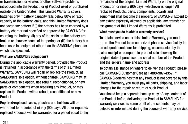 214or transmission, or viruses or other software problems introduced into the Product; or (j) Product used or purchased outside the United States. This Limited Warranty covers batteries only if battery capacity falls below 80% of rated capacity or the battery leaks, and this Limited Warranty does not cover any battery if (i) the battery has been charged by a battery charger not specified or approved by SAMSUNG for charging the battery; (ii) any of the seals on the battery are broken or show evidence of tampering; or (iii) the battery has been used in equipment other than the SAMSUNG phone for which it is specified.What are SAMSUNG’s obligations?During the applicable warranty period, provided the Product is returned in accordance with the terms of this Limited Warranty, SAMSUNG will repair or replace the Product, at SAMSUNG’s sole option, without charge. SAMSUNG may, at SAMSUNG’s sole option, use rebuilt, reconditioned, or new parts or components when repairing any Product, or may replace the Product with a rebuilt, reconditioned or new Product. Repaired/replaced cases, pouches and holsters will be warranted for a period of ninety (90) days. All other repaired/replaced Products will be warranted for a period equal to the remainder of the original Limited Warranty on the original Product or for ninety (90) days, whichever is longer. All replaced Products, parts, components, boards and equipment shall become the property of SAMSUNG. Except to any extent expressly allowed by applicable law, transfer or assignment of this Limited Warranty is prohibited.What must you do to obtain warranty service?To obtain service under this Limited Warranty, you must return the Product to an authorized phone service facility in an adequate container for shipping, accompanied by the sales receipt or comparable proof of sale showing the original date of purchase, the serial number of the Product and the seller’s name and address. To obtain assistance on where to deliver the Product, please call SAMSUNG Customer Care at 1-888-987-4357. If SAMSUNG determines that any Product is not covered by this Limited Warranty, you must pay all parts, shipping, and labor charges for the repair or return of such Product.You should keep a separate backup copy of any contents of the Product before delivering the Product to SAMSUNG for warranty service, as some or all of the contents may be deleted or reformatted during the course of warranty service.DRAFT - Internal Use OnlyDRAFT - Internal Use Only