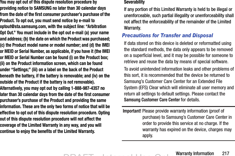 Warranty Information       217You may opt out of this dispute resolution procedure by providing notice to SAMSUNG no later than 30 calendar days from the date of the first consumer purchaser’s purchase of the Product. To opt out, you must send notice by e-mail to optout@sta.samsung.com, with the subject line: “Arbitration Opt Out.” You must include in the opt out e-mail (a) your name and address; (b) the date on which the Product was purchased; (c) the Product model name or model number; and (d) the IMEI or MEID or Serial Number, as applicable, if you have it (the IMEI or MEID or Serial Number can be found (i) on the Product box; (ii) on the Product information screen, which can be found under “Settings;” (iii) on a label on the back of the Product beneath the battery, if the battery is removable; and (iv) on the outside of the Product if the battery is not removable). Alternatively, you may opt out by calling 1-888-987-4357 no later than 30 calendar days from the date of the first consumer purchaser’s purchase of the Product and providing the same information. These are the only two forms of notice that will be effective to opt out of this dispute resolution procedure. Opting out of this dispute resolution procedure will not affect the coverage of the Limited Warranty in any way, and you will continue to enjoy the benefits of the Limited Warranty.SeverabilityIf any portion of this Limited Warranty is held to be illegal or unenforceable, such partial illegality or unenforceability shall not affect the enforceability of the remainder of the Limited Warranty.Precautions for Transfer and DisposalIf data stored on this device is deleted or reformatted using the standard methods, the data only appears to be removed on a superficial level, and it may be possible for someone to retrieve and reuse the data by means of special software.To avoid unintended information leaks and other problems of this sort, it is recommended that the device be returned to Samsung’s Customer Care Center for an Extended File System (EFS) Clear which will eliminate all user memory and return all settings to default settings. Please contact the Samsung Customer Care Center for details.Important! Please provide warranty information (proof of purchase) to Samsung’s Customer Care Center in order to provide this service at no charge. If the warranty has expired on the device, charges may apply.DRAFT - Internal Use OnlyDRAFT - Internal Use Only