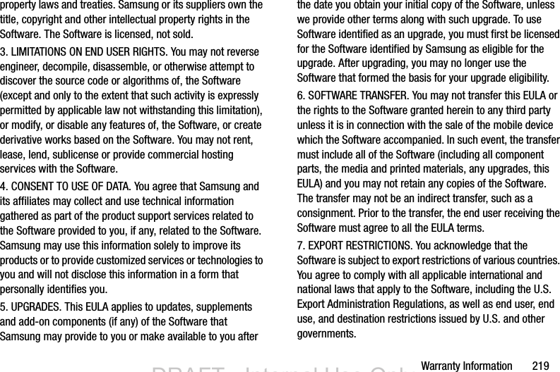 Warranty Information       219property laws and treaties. Samsung or its suppliers own the title, copyright and other intellectual property rights in the Software. The Software is licensed, not sold.3. LIMITATIONS ON END USER RIGHTS. You may not reverse engineer, decompile, disassemble, or otherwise attempt to discover the source code or algorithms of, the Software (except and only to the extent that such activity is expressly permitted by applicable law not withstanding this limitation), or modify, or disable any features of, the Software, or create derivative works based on the Software. You may not rent, lease, lend, sublicense or provide commercial hosting services with the Software.4. CONSENT TO USE OF DATA. You agree that Samsung and its affiliates may collect and use technical information gathered as part of the product support services related to the Software provided to you, if any, related to the Software. Samsung may use this information solely to improve its products or to provide customized services or technologies to you and will not disclose this information in a form that personally identifies you.5. UPGRADES. This EULA applies to updates, supplements and add-on components (if any) of the Software that Samsung may provide to you or make available to you after the date you obtain your initial copy of the Software, unless we provide other terms along with such upgrade. To use Software identified as an upgrade, you must first be licensed for the Software identified by Samsung as eligible for the upgrade. After upgrading, you may no longer use the Software that formed the basis for your upgrade eligibility.6. SOFTWARE TRANSFER. You may not transfer this EULA or the rights to the Software granted herein to any third party unless it is in connection with the sale of the mobile device which the Software accompanied. In such event, the transfer must include all of the Software (including all component parts, the media and printed materials, any upgrades, this EULA) and you may not retain any copies of the Software. The transfer may not be an indirect transfer, such as a consignment. Prior to the transfer, the end user receiving the Software must agree to all the EULA terms.7. EXPORT RESTRICTIONS. You acknowledge that the Software is subject to export restrictions of various countries. You agree to comply with all applicable international and national laws that apply to the Software, including the U.S. Export Administration Regulations, as well as end user, end use, and destination restrictions issued by U.S. and other governments.DRAFT - Internal Use OnlyDRAFT - Internal Use Only