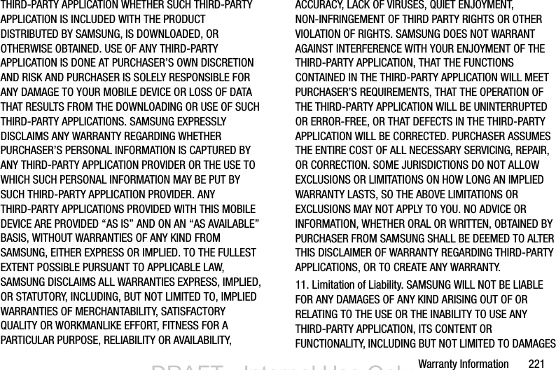 Warranty Information       221THIRD-PARTY APPLICATION WHETHER SUCH THIRD-PARTY APPLICATION IS INCLUDED WITH THE PRODUCT DISTRIBUTED BY SAMSUNG, IS DOWNLOADED, OR OTHERWISE OBTAINED. USE OF ANY THIRD-PARTY APPLICATION IS DONE AT PURCHASER’S OWN DISCRETION AND RISK AND PURCHASER IS SOLELY RESPONSIBLE FOR ANY DAMAGE TO YOUR MOBILE DEVICE OR LOSS OF DATA THAT RESULTS FROM THE DOWNLOADING OR USE OF SUCH THIRD-PARTY APPLICATIONS. SAMSUNG EXPRESSLY DISCLAIMS ANY WARRANTY REGARDING WHETHER PURCHASER’S PERSONAL INFORMATION IS CAPTURED BY ANY THIRD-PARTY APPLICATION PROVIDER OR THE USE TO WHICH SUCH PERSONAL INFORMATION MAY BE PUT BY SUCH THIRD-PARTY APPLICATION PROVIDER. ANY THIRD-PARTY APPLICATIONS PROVIDED WITH THIS MOBILE DEVICE ARE PROVIDED “AS IS” AND ON AN “AS AVAILABLE” BASIS, WITHOUT WARRANTIES OF ANY KIND FROM SAMSUNG, EITHER EXPRESS OR IMPLIED. TO THE FULLEST EXTENT POSSIBLE PURSUANT TO APPLICABLE LAW, SAMSUNG DISCLAIMS ALL WARRANTIES EXPRESS, IMPLIED, OR STATUTORY, INCLUDING, BUT NOT LIMITED TO, IMPLIED WARRANTIES OF MERCHANTABILITY, SATISFACTORY QUALITY OR WORKMANLIKE EFFORT, FITNESS FOR A PARTICULAR PURPOSE, RELIABILITY OR AVAILABILITY, ACCURACY, LACK OF VIRUSES, QUIET ENJOYMENT, NON-INFRINGEMENT OF THIRD PARTY RIGHTS OR OTHER VIOLATION OF RIGHTS. SAMSUNG DOES NOT WARRANT AGAINST INTERFERENCE WITH YOUR ENJOYMENT OF THE THIRD-PARTY APPLICATION, THAT THE FUNCTIONS CONTAINED IN THE THIRD-PARTY APPLICATION WILL MEET PURCHASER’S REQUIREMENTS, THAT THE OPERATION OF THE THIRD-PARTY APPLICATION WILL BE UNINTERRUPTED OR ERROR-FREE, OR THAT DEFECTS IN THE THIRD-PARTY APPLICATION WILL BE CORRECTED. PURCHASER ASSUMES THE ENTIRE COST OF ALL NECESSARY SERVICING, REPAIR, OR CORRECTION. SOME JURISDICTIONS DO NOT ALLOW EXCLUSIONS OR LIMITATIONS ON HOW LONG AN IMPLIED WARRANTY LASTS, SO THE ABOVE LIMITATIONS OR EXCLUSIONS MAY NOT APPLY TO YOU. NO ADVICE OR INFORMATION, WHETHER ORAL OR WRITTEN, OBTAINED BY PURCHASER FROM SAMSUNG SHALL BE DEEMED TO ALTER THIS DISCLAIMER OF WARRANTY REGARDING THIRD-PARTY APPLICATIONS, OR TO CREATE ANY WARRANTY.11. Limitation of Liability. SAMSUNG WILL NOT BE LIABLE FOR ANY DAMAGES OF ANY KIND ARISING OUT OF OR RELATING TO THE USE OR THE INABILITY TO USE ANY THIRD-PARTY APPLICATION, ITS CONTENT OR FUNCTIONALITY, INCLUDING BUT NOT LIMITED TO DAMAGES DRAFT - Internal Use OnlyDRAFT - Internal Use Only
