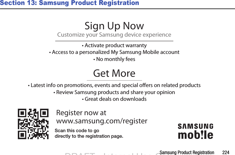 Samsung Product Registration       224Section 13: Samsung Product RegistrationRegister now atwww.samsung.com/registerGet More• Latest info on promotions, events and special oers on related products• Review Samsung products and share your opinion• Great deals on downloadsSign Up NowCustomize your Samsung device experience• Activate product warranty• Access to a personalized My Samsung Mobile account• No monthly feesScan this code to godirectly to the registration page.DRAFT - Internal Use OnlyDRAFT - Internal Use Only