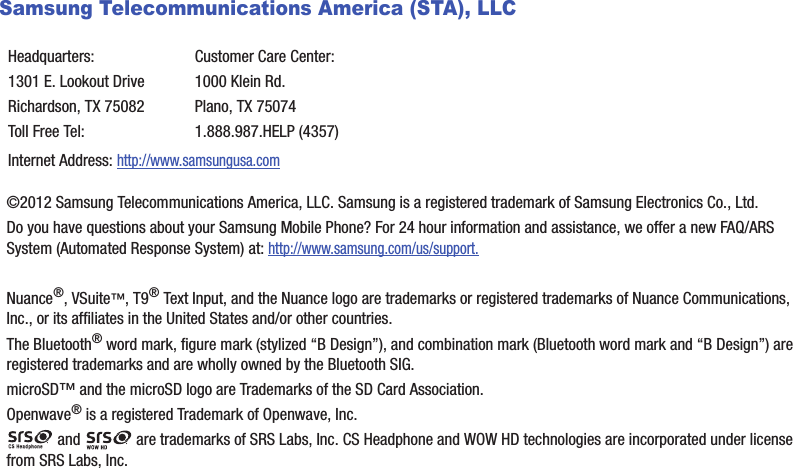 Samsung Telecommunications America (STA), LLC©2012 Samsung Telecommunications America, LLC. Samsung is a registered trademark of Samsung Electronics Co., Ltd.Do you have questions about your Samsung Mobile Phone? For 24 hour information and assistance, we offer a new FAQ/ARS System (Automated Response System) at: http://www.samsung.com/us/support.Nuance®, VSuite™, T9® Text Input, and the Nuance logo are trademarks or registered trademarks of Nuance Communications, Inc., or its affiliates in the United States and/or other countries.The Bluetooth® word mark, figure mark (stylized “B Design”), and combination mark (Bluetooth word mark and “B Design”) are registered trademarks and are wholly owned by the Bluetooth SIG.microSD™ and the microSD logo are Trademarks of the SD Card Association.Openwave® is a registered Trademark of Openwave, Inc. and   are trademarks of SRS Labs, Inc. CS Headphone and WOW HD technologies are incorporated under license from SRS Labs, Inc. Headquarters:1301 E. Lookout DriveRichardson, TX 75082Toll Free Tel:Customer Care Center:1000 Klein Rd.Plano, TX 750741.888.987.HELP (4357)Internet Address: http://www.samsungusa.comDRAFT - Internal Use Only