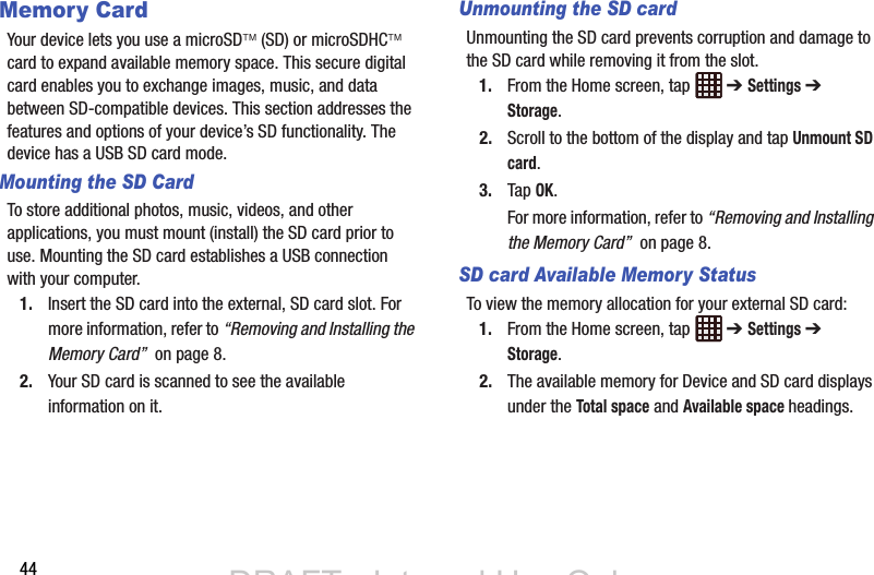 44Memory CardYour device lets you use a microSD (SD) or microSDHC card to expand available memory space. This secure digital card enables you to exchange images, music, and data between SD-compatible devices. This section addresses the features and options of your device’s SD functionality. The device has a USB SD card mode.Mounting the SD CardTo store additional photos, music, videos, and other applications, you must mount (install) the SD card prior to use. Mounting the SD card establishes a USB connection with your computer.1. Insert the SD card into the external, SD card slot. For more information, refer to “Removing and Installing the Memory Card”  on page 8.2. Your SD card is scanned to see the available information on it.Unmounting the SD cardUnmounting the SD card prevents corruption and damage to the SD card while removing it from the slot.1. From the Home screen, tap   ➔ Settings ➔ Storage.2. Scroll to the bottom of the display and tap Unmount SD card.3. Tap OK.For more information, refer to “Removing and Installing the Memory Card”  on page 8.SD card Available Memory StatusTo view the memory allocation for your external SD card:1. From the Home screen, tap   ➔ Settings ➔ Storage.2. The available memory for Device and SD card displays under the Total space and Available space headings.DRAFT - Internal Use OnlyDRAFT - Internal Use Only