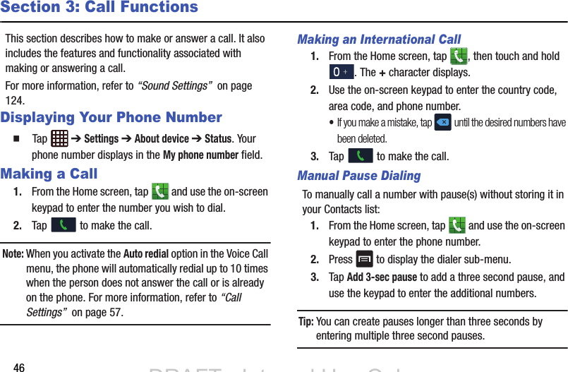 46Section 3: Call FunctionsThis section describes how to make or answer a call. It also includes the features and functionality associated with making or answering a call. For more information, refer to “Sound Settings”  on page 124.Displaying Your Phone Number  Tap  ➔ Settings ➔ About device ➔ Status. Your phone number displays in the My phone number field.Making a Call1. From the Home screen, tap   and use the on-screen keypad to enter the number you wish to dial.2. Tap   to make the call.Note: When you activate the Auto redial option in the Voice Call menu, the phone will automatically redial up to 10 times when the person does not answer the call or is already on the phone. For more information, refer to “Call Settings”  on page 57.Making an International Call1. From the Home screen, tap  , then touch and hold . The + character displays.2. Use the on-screen keypad to enter the country code, area code, and phone number. •If you make a mistake, tap  until the desired numbers have been deleted.3. Tap   to make the call.Manual Pause DialingTo manually call a number with pause(s) without storing it in your Contacts list:1. From the Home screen, tap   and use the on-screen keypad to enter the phone number.2. Press   to display the dialer sub-menu.3. Tap Add 3-sec pause to add a three second pause, and use the keypad to enter the additional numbers.Tip: You can create pauses longer than three seconds by entering multiple three second pauses.DRAFT - Internal Use OnlyDRAFT - Internal Use Only