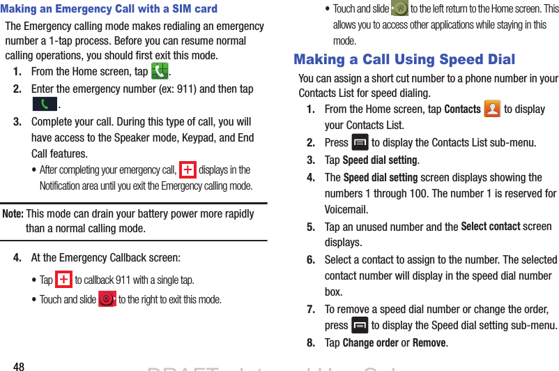 48Making an Emergency Call with a SIM cardThe Emergency calling mode makes redialing an emergency number a 1-tap process. Before you can resume normal calling operations, you should first exit this mode.1. From the Home screen, tap  .2. Enter the emergency number (ex: 911) and then tap .3. Complete your call. During this type of call, you will have access to the Speaker mode, Keypad, and End Call features. •After completing your emergency call,   displays in the Notification area until you exit the Emergency calling mode.Note: This mode can drain your battery power more rapidly than a normal calling mode. 4. At the Emergency Callback screen:•Tap   to callback 911 with a single tap.•Touch and slide   to the right to exit this mode.•Touch and slide   to the left return to the Home screen. This allows you to access other applications while staying in this mode.Making a Call Using Speed DialYou can assign a short cut number to a phone number in your Contacts List for speed dialing.1. From the Home screen, tap Contacts   to display your Contacts List.2. Press   to display the Contacts List sub-menu.3. Tap Speed dial setting.4. The Speed dial setting screen displays showing the numbers 1 through 100. The number 1 is reserved for Voicemail.5. Tap an unused number and the Select contact screen displays.6. Select a contact to assign to the number. The selected contact number will display in the speed dial number box.7. To remove a speed dial number or change the order, press   to display the Speed dial setting sub-menu.8. Tap Change order or Remove.DRAFT - Internal Use OnlyDRAFT - Internal Use Only