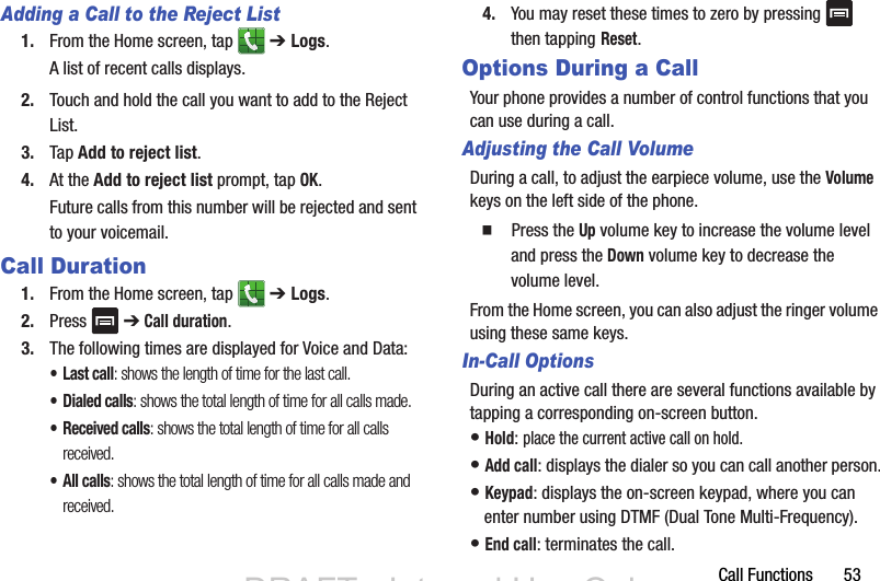 Call Functions       53Adding a Call to the Reject List1. From the Home screen, tap   ➔ Logs. A list of recent calls displays. 2. Touch and hold the call you want to add to the Reject List. 3. Tap Add to reject list.4. At the Add to reject list prompt, tap OK.Future calls from this number will be rejected and sent to your voicemail.Call Duration1. From the Home screen, tap   ➔ Logs. 2. Press   ➔ Call duration.3. The following times are displayed for Voice and Data: •Last call: shows the length of time for the last call.• Dialed calls: shows the total length of time for all calls made.• Received calls: shows the total length of time for all calls received.• All calls: shows the total length of time for all calls made and received.4. You may reset these times to zero by pressing   then tapping Reset.Options During a CallYour phone provides a number of control functions that you can use during a call.Adjusting the Call VolumeDuring a call, to adjust the earpiece volume, use the Volume keys on the left side of the phone.  Press the Up volume key to increase the volume level and press the Down volume key to decrease the volume level.From the Home screen, you can also adjust the ringer volume using these same keys.In-Call OptionsDuring an active call there are several functions available by tapping a corresponding on-screen button.• Hold: place the current active call on hold.• Add call: displays the dialer so you can call another person.• Keypad: displays the on-screen keypad, where you can enter number using DTMF (Dual Tone Multi-Frequency).• End call: terminates the call.DRAFT - Internal Use OnlyDRAFT - Internal Use Only