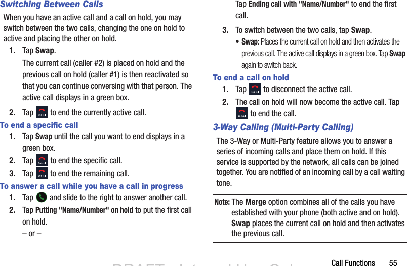 Call Functions       55Switching Between CallsWhen you have an active call and a call on hold, you may switch between the two calls, changing the one on hold to active and placing the other on hold. 1. Tap Swap. The current call (caller #2) is placed on hold and the previous call on hold (caller #1) is then reactivated so that you can continue conversing with that person. The active call displays in a green box.2. Tap   to end the currently active call. To end a specific call1. Tap Swap until the call you want to end displays in a green box.2. Tap   to end the specific call.3. Tap   to end the remaining call. To answer a call while you have a call in progress1. Tap   and slide to the right to answer another call.2. Tap Putting &quot;Name/Number&quot; on hold to put the first call on hold.– or –Tap Ending call with &quot;Name/Number&quot; to end the first call.3. To switch between the two calls, tap Swap.•Swap: Places the current call on hold and then activates the previous call. The active call displays in a green box. Tap Swap again to switch back.To end a call on hold1. Tap   to disconnect the active call. 2. The call on hold will now become the active call. Tap  to end the call.3-Way Calling (Multi-Party Calling)The 3-Way or Multi-Party feature allows you to answer a series of incoming calls and place them on hold. If this service is supported by the network, all calls can be joined together. You are notified of an incoming call by a call waiting tone.Note: The Merge option combines all of the calls you have established with your phone (both active and on hold). Swap places the current call on hold and then activates the previous call.DRAFT - Internal Use OnlyDRAFT - Internal Use Only