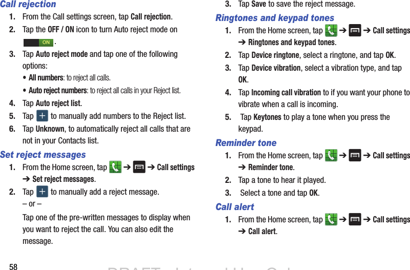 58Call rejection1. From the Call settings screen, tap Call rejection.2. Tap the OFF / ON icon to turn Auto reject mode on .3. Tap Auto reject mode and tap one of the following options:• All numbers: to reject all calls.• Auto reject numbers: to reject all calls in your Reject list.4. Tap Auto reject list.5. Tap   to manually add numbers to the Reject list.6. Tap Unknown, to automatically reject all calls that are not in your Contacts list.Set reject messages1. From the Home screen, tap   ➔  ➔ Call settings ➔ Set reject messages.2. Tap   to manually add a reject message.– or –Tap one of the pre-written messages to display when you want to reject the call. You can also edit the message.3. Tap Save to save the reject message.Ringtones and keypad tones1. From the Home screen, tap   ➔  ➔ Call settings ➔ Ringtones and keypad tones.2. Tap Device ringtone, select a ringtone, and tap OK.3. Tap Device vibration, select a vibration type, and tap OK.4. Tap Incoming call vibration to if you want your phone to vibrate when a call is incoming.5.  Tap Keytones to play a tone when you press the keypad.Reminder tone1. From the Home screen, tap   ➔  ➔ Call settings ➔ Reminder tone.2. Tap a tone to hear it played.3.  Select a tone and tap OK.Call alert1. From the Home screen, tap   ➔  ➔ Call settings ➔ Call alert.ONDRAFT - Internal Use OnlyDRAFT - Internal Use Only