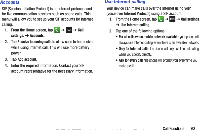 Call Functions       63AccountsSIP (Session Initiation Protocol) is an Internet protocol used for live communication sessions such as phone calls. This menu will allow you to set up your SIP accounts for Internet calling.1. From the Home screen, tap   ➔  ➔ Call settings. ➔ Accounts.2. Tap Receive incoming calls to allow calls to be received while using internet call. This will use more battery power.3. Tap Add account.4. Enter the required information. Contact your SIP account representative for the necessary information.Use Internet callingYour device can make calls over the Internet using VoIP (Voice over Internet Protocol) using a SIP account.1. From the Home screen, tap   ➔  ➔ Call settings ➔ Use Internet calling.2. Tap one of the following options:• For all calls when mobile network available: your phone will always use Internet calling when there is an available network.• Only for Internet calls: the phone will only use Internet calling when you specify directly.• Ask for every call: the phone will prompt you every time you make a call.DRAFT - Internal Use OnlyDRAFT - Internal Use Only