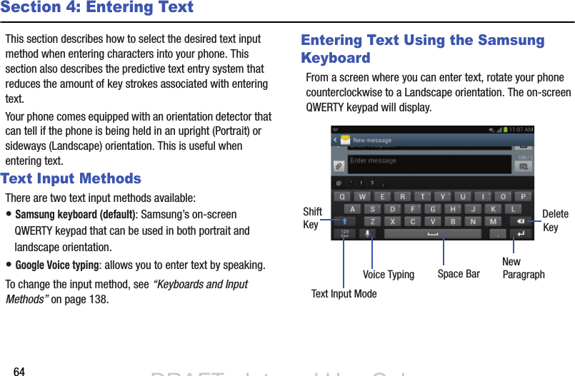 64Section 4: Entering TextThis section describes how to select the desired text input method when entering characters into your phone. This section also describes the predictive text entry system that reduces the amount of key strokes associated with entering text.Your phone comes equipped with an orientation detector that can tell if the phone is being held in an upright (Portrait) or sideways (Landscape) orientation. This is useful when entering text. Text Input MethodsThere are two text input methods available:• Samsung keyboard (default): Samsung’s on-screen QWERTY keypad that can be used in both portrait and landscape orientation.• Google Voice typing: allows you to enter text by speaking. To change the input method, see “Keyboards and Input Methods” on page 138.Entering Text Using the Samsung KeyboardFrom a screen where you can enter text, rotate your phone counterclockwise to a Landscape orientation. The on-screen QWERTY keypad will display.New ParagraphText Input ModeShiftKey DeleteKeySpace BarVoice TypingDRAFT - Internal Use OnlyDRAFT - Internal Use Only