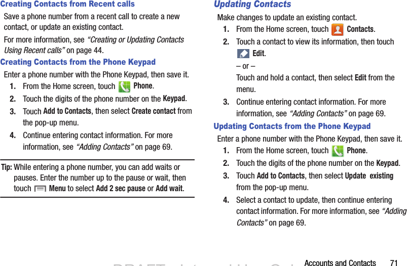 Accounts and Contacts       71Creating Contacts from Recent callsSave a phone number from a recent call to create a new contact, or update an existing contact.For more information, see “Creating or Updating Contacts Using Recent calls” on page 44.Creating Contacts from the Phone KeypadEnter a phone number with the Phone Keypad, then save it.1. From the Home screen, touch   Phone.2. Touch the digits of the phone number on the Keypad.3. Touch Add to Contacts, then select Create contact from the pop-up menu.4. Continue entering contact information. For more information, see “Adding Contacts” on page 69.Tip:While entering a phone number, you can add waits or pauses. Enter the number up to the pause or wait, then touch  Menu to select Add 2 sec pause or Add wait.Updating ContactsMake changes to update an existing contact.1. From the Home screen, touch   Contacts.2. Touch a contact to view its information, then touch  Edit.– or –Touch and hold a contact, then select Edit from the menu.3. Continue entering contact information. For more information, see “Adding Contacts” on page 69.Updating Contacts from the Phone KeypadEnter a phone number with the Phone Keypad, then save it.1. From the Home screen, touch   Phone.2. Touch the digits of the phone number on the Keypad.3. Touch Add to Contacts, then select Update  existing from the pop-up menu.4. Select a contact to update, then continue entering contact information. For more information, see “Adding Contacts” on page 69.DRAFT - Internal Use OnlyDRAFT - Internal Use Only