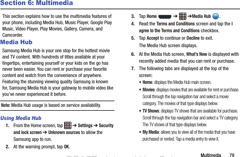 Multimedia       79Section 6: MultimediaThis section explains how to use the multimedia features of your phone, including Media Hub, Music Player, Google Play Music, Video Player, Play Movies, Gallery, Camera, and Camcorder.Media HubSamsung Media Hub is your one stop for the hottest movie and TV content. With hundreds of titles available at your fingertips, entertaining yourself or your kids on the go has never been easier. You can rent or purchase your favorite content and watch from the convenience of anywhere. Featuring the stunning viewing quality Samsung is known for, Samsung Media Hub is your gateway to mobile video like you&apos;ve never experienced it before.Note: Media Hub usage is based on service availability.Using Media Hub1. From the Home screen, tap   ➔ Settings ➔ Security and lock screen ➔ Unknown sources to allow the Samsung app to run.2. At the warning prompt, tap OK.3. Tap Home  ➔  ➔Media Hub .4. Read the Terms and Conditions screen and tap the I agree to the Terms and Conditions checkbox.5. Tap Accept to continue or Decline to exit.The Media Hub screen displays.6. At the Media Hub screen, What’s New is displayed with recently added media that you can rent or purchase.7. The following tabs are displayed at the top of the screen:•Home: displays the Media Hub main screen.•Movies: displays movies that are available for rent or purchase. Scroll through the top navigation bar and select a movie category. The movies of that type displays below. • TV Shows: displays TV shows that are available for purchase. Scroll through the top navigation bar and select a TV category. The TV shows of that type displays below.•My Media: allows you to view all of the media that you have purchased or rented. Tap a media entry to view it.DRAFT - Internal Use OnlyDRAFT - Internal Use Only
