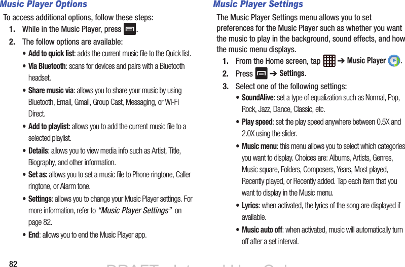 82Music Player OptionsTo access additional options, follow these steps:1. While in the Music Player, press  .2. The follow options are available:• Add to quick list: adds the current music file to the Quick list.• Via Bluetooth: scans for devices and pairs with a Bluetooth headset.•Share music via: allows you to share your music by using Bluetooth, Email, Gmail, Group Cast, Messaging, or Wi-Fi Direct.• Add to playlist: allows you to add the current music file to a selected playlist.•Details: allows you to view media info such as Artist, Title, Biography, and other information.•Set as: allows you to set a music file to Phone ringtone, Caller ringtone, or Alarm tone.• Settings: allows you to change your Music Player settings. For more information, refer to “Music Player Settings”  on page 82.•End: allows you to end the Music Player app.Music Player SettingsThe Music Player Settings menu allows you to set preferences for the Music Player such as whether you want the music to play in the background, sound effects, and how the music menu displays.1. From the Home screen, tap   ➔ Music Player .2. Press  ➔ Settings.3. Select one of the following settings:•SoundAlive: set a type of equalization such as Normal, Pop, Rock, Jazz, Dance, Classic, etc.•Play speed: set the play speed anywhere between 0.5X and 2.0X using the slider.• Music menu: this menu allows you to select which categories you want to display. Choices are: Albums, Artists, Genres, Music square, Folders, Composers, Years, Most played, Recently played, or Recently added. Tap each item that you want to display in the Music menu.•Lyrics: when activated, the lyrics of the song are displayed if available.• Music auto off: when activated, music will automatically turn off after a set interval.DRAFT - Internal Use OnlyDRAFT - Internal Use Only