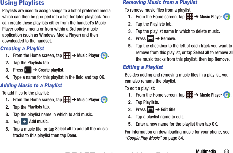 Multimedia       83Using PlaylistsPlaylists are used to assign songs to a list of preferred media which can then be grouped into a list for later playback. You can create these playlists either from the handset’s Music Player options menu or from within a 3rd party music application (such as Windows Media Player) and then downloaded to the handset.Creating a Playlist1. From the Home screen, tap   ➔ Music Player .2. Tap the Playlists tab.3. Press  ➔ Create playlist.4. Type a name for this playlist in the field and tap OK.Adding Music to a PlaylistTo add files to the playlist:1. From the Home screen, tap   ➔ Music Player .2. Tap the Playlists tab.3. Tap the playlist name in which to add music.4. Tap   Add music.5. Tap a music file, or tap Select all to add all the music tracks to this playlist then tap Done.Removing Music from a PlaylistTo remove music files from a playlist:1. From the Home screen, tap   ➔ Music Player .2. Tap the Playlists tab.3. Tap the playlist name in which to delete music.4. Press  ➔ Remove.5. Tap the checkbox to the left of each track you want to remove from this playlist, or tap Select all to remove all the music tracks from this playlist, then tap Remove.Editing a PlaylistBesides adding and removing music files in a playlist, you can also rename the playlist.To edit a playlist:1. From the Home screen, tap   ➔ Music Player .2. Tap Playlists.3. Press  ➔ Edit title.4. Tap a playlist name to edit.5. Enter a new name for the playlist then tap OK.For information on downloading music for your phone, see “Google Play Music” on page 84.DRAFT - Internal Use OnlyDRAFT - Internal Use Only