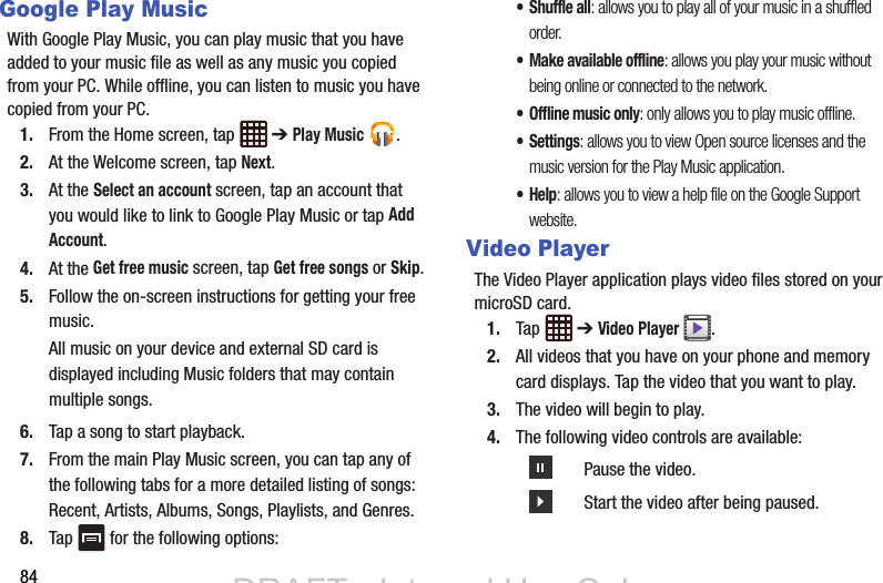84Google Play MusicWith Google Play Music, you can play music that you have added to your music file as well as any music you copied from your PC. While offline, you can listen to music you have copied from your PC.1. From the Home screen, tap   ➔ Play Music .2. At the Welcome screen, tap Next.3. At the Select an account screen, tap an account that you would like to link to Google Play Music or tap Add Account.4. At the Get free music screen, tap Get free songs or Skip.5. Follow the on-screen instructions for getting your free music.All music on your device and external SD card is displayed including Music folders that may contain multiple songs.6. Tap a song to start playback.7. From the main Play Music screen, you can tap any of the following tabs for a more detailed listing of songs: Recent, Artists, Albums, Songs, Playlists, and Genres.8. Tap   for the following options:•Shuffle all: allows you to play all of your music in a shuffled order.• Make available offline: allows you play your music without being online or connected to the network.• Offline music only: only allows you to play music offline.• Settings: allows you to view Open source licenses and the music version for the Play Music application.•Help: allows you to view a help file on the Google Support website.Video PlayerThe Video Player application plays video files stored on your microSD card.1. Tap  ➔ Video Player .2. All videos that you have on your phone and memory card displays. Tap the video that you want to play.3. The video will begin to play.4. The following video controls are available:Pause the video.Start the video after being paused.DRAFT - Internal Use OnlyDRAFT - Internal Use Only