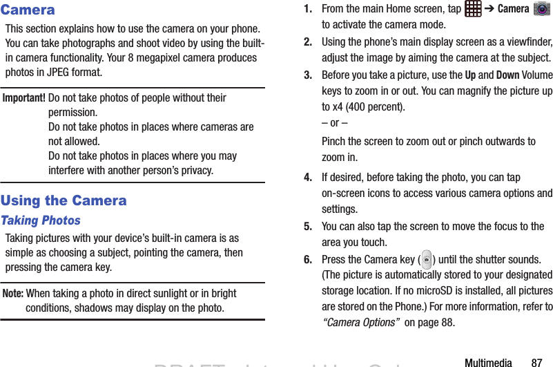 Multimedia       87CameraThis section explains how to use the camera on your phone. You can take photographs and shoot video by using the built-in camera functionality. Your 8 megapixel camera produces photos in JPEG format.Important! Do not take photos of people without their permission.Do not take photos in places where cameras are not allowed.Do not take photos in places where you may interfere with another person’s privacy.Using the CameraTaking PhotosTaking pictures with your device’s built-in camera is as simple as choosing a subject, pointing the camera, then pressing the camera key.Note: When taking a photo in direct sunlight or in bright conditions, shadows may display on the photo.1. From the main Home screen, tap   ➔ Camera  to activate the camera mode.2. Using the phone’s main display screen as a viewfinder, adjust the image by aiming the camera at the subject.3. Before you take a picture, use the Up and Down Volume keys to zoom in or out. You can magnify the picture up to x4 (400 percent).– or –Pinch the screen to zoom out or pinch outwards to zoom in.4. If desired, before taking the photo, you can tap on-screen icons to access various camera options and settings. 5. You can also tap the screen to move the focus to the area you touch.6. Press the Camera key ( ) until the shutter sounds. (The picture is automatically stored to your designated storage location. If no microSD is installed, all pictures are stored on the Phone.) For more information, refer to “Camera Options”  on page 88.DRAFT - Internal Use OnlyDRAFT - Internal Use Only