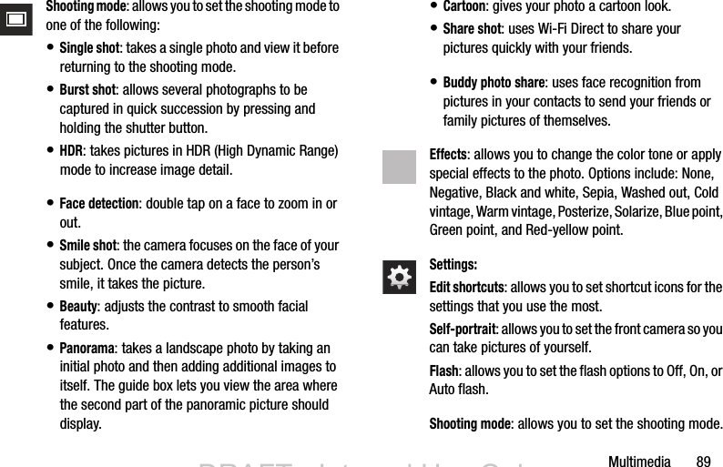 Multimedia       89Shooting mode: allows you to set the shooting mode to one of the following:• Single shot: takes a single photo and view it before returning to the shooting mode.• Burst shot: allows several photographs to be captured in quick succession by pressing and holding the shutter button.• HDR: takes pictures in HDR (High Dynamic Range) mode to increase image detail.• Face detection: double tap on a face to zoom in or out.• Smile shot: the camera focuses on the face of your subject. Once the camera detects the person’s smile, it takes the picture.• Beauty: adjusts the contrast to smooth facial features.• Panorama: takes a landscape photo by taking an initial photo and then adding additional images to itself. The guide box lets you view the area where the second part of the panoramic picture should display.• Cartoon: gives your photo a cartoon look.• Share shot: uses Wi-Fi Direct to share your pictures quickly with your friends.• Buddy photo share: uses face recognition from pictures in your contacts to send your friends or family pictures of themselves.Effects: allows you to change the color tone or apply special effects to the photo. Options include: None, Negative, Black and white, Sepia, Washed out, Cold vintage, Warm vintage, Posterize, Solarize, Blue point, Green point, and Red-yellow point.Settings:Edit shortcuts: allows you to set shortcut icons for the settings that you use the most.Self-portrait: allows you to set the front camera so you can take pictures of yourself.Flash: allows you to set the flash options to Off, On, or Auto flash.Shooting mode: allows you to set the shooting mode.DRAFT - Internal Use OnlyDRAFT - Internal Use Only