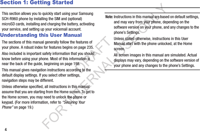 4Section 1: Getting StartedThis section allows you to quickly start using your Samsung SCH-R960 phone by installing the SIM and (optional) microSD cards, installing and charging the battery, activating your service, and setting up your voicemail account. Understanding this User ManualThe sections of this manual generally follow the features of your phone. A robust index for features begins on page 235. Also included is important safety information that you should know before using your phone. Most of this information is near the back of the guide, beginning on page 198. This manual gives navigation instructions according to the default display settings. If you select other settings, navigation steps may be different. Unless otherwise specified, all instructions in this manual assume that you are starting from the Home screen. To get to the Home screen, you may need to unlock the phone or keypad. (For more information, refer to “Securing Your Phone” on page 19.) Note:Instructions in this manual are based on default settings, and may vary from your phone, depending on the software version on your phone, and any changes to the phone’s Settings. Unless stated otherwise, instructions in this User Manual start with the phone unlocked, at the Home screen. All screen images in this manual are simulated. Actual displays may vary, depending on the software version of your phone and any changes to the phone’s Settings. DRAFT FOR INTERNAL USE ONLY