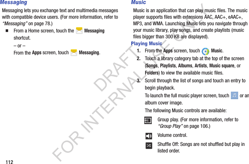 112MessagingMessaging lets you exchange text and multimedia messages with compatible device users. (For more information, refer to “Messaging” on page 78.) From a Home screen, touch the   Messaging shortcut. – or –From the Apps screen, touch   Messaging. MusicMusic is an application that can play music files. The music player supports files with extensions AAC, AAC+, eAAC+, MP3, and WMA. Launching Music lets you navigate through your music library, play songs, and create playlists (music files bigger than 300 KB are displayed). Playing Music1. From the Apps screen, touch   Music. 2. Touch a library category tab at the top of the screen (Songs, Playlists, Albums, Artists, Music square, or Folders) to view the available music files. 3. Scroll through the list of songs and touch an entry to begin playback. To launch the full music player screen, touch   or an album cover image.The following Music controls are available: Group play. (For more information, refer to “Group Play” on page 106.) Volume control. Shuffle Off: Songs are not shuffled but play in listed order. DRAFT FOR INTERNAL USE ONLY