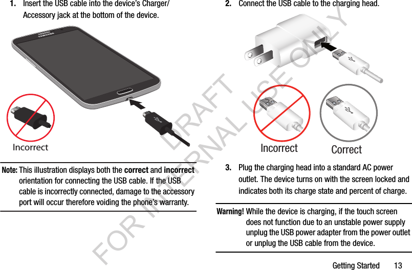Getting Started       131. Insert the USB cable into the device’s Charger/Accessory jack at the bottom of the device.Note:This illustration displays both the correct and incorrect orientation for connecting the USB cable. If the USB cable is incorrectly connected, damage to the accessory port will occur therefore voiding the phone’s warranty. 2. Connect the USB cable to the charging head.3. Plug the charging head into a standard AC power outlet. The device turns on with the screen locked and indicates both its charge state and percent of charge.Warning!While the device is charging, if the touch screen does not function due to an unstable power supply unplug the USB power adapter from the power outlet or unplug the USB cable from the device. IncorrectCorrectIncorrectDRAFT FOR INTERNAL USE ONLY