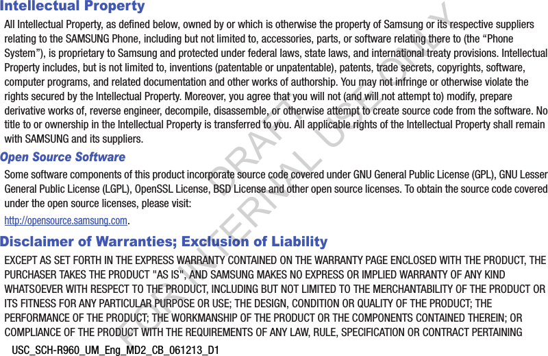 USC_SCH-R960_UM_Eng_MD2_CB_061213_D1Intellectual PropertyAll Intellectual Property, as defined below, owned by or which is otherwise the property of Samsung or its respective suppliers relating to the SAMSUNG Phone, including but not limited to, accessories, parts, or software relating there to (the “Phone System”), is proprietary to Samsung and protected under federal laws, state laws, and international treaty provisions. Intellectual Property includes, but is not limited to, inventions (patentable or unpatentable), patents, trade secrets, copyrights, software, computer programs, and related documentation and other works of authorship. You may not infringe or otherwise violate the rights secured by the Intellectual Property. Moreover, you agree that you will not (and will not attempt to) modify, prepare derivative works of, reverse engineer, decompile, disassemble, or otherwise attempt to create source code from the software. No title to or ownership in the Intellectual Property is transferred to you. All applicable rights of the Intellectual Property shall remain with SAMSUNG and its suppliers.Open Source SoftwareSome software components of this product incorporate source code covered under GNU General Public License (GPL), GNU Lesser General Public License (LGPL), OpenSSL License, BSD License and other open source licenses. To obtain the source code covered under the open source licenses, please visit:http://opensource.samsung.com.Disclaimer of Warranties; Exclusion of LiabilityEXCEPT AS SET FORTH IN THE EXPRESS WARRANTY CONTAINED ON THE WARRANTY PAGE ENCLOSED WITH THE PRODUCT, THE PURCHASER TAKES THE PRODUCT &quot;AS IS&quot;, AND SAMSUNG MAKES NO EXPRESS OR IMPLIED WARRANTY OF ANY KIND WHATSOEVER WITH RESPECT TO THE PRODUCT, INCLUDING BUT NOT LIMITED TO THE MERCHANTABILITY OF THE PRODUCT OR ITS FITNESS FOR ANY PARTICULAR PURPOSE OR USE; THE DESIGN, CONDITION OR QUALITY OF THE PRODUCT; THE PERFORMANCE OF THE PRODUCT; THE WORKMANSHIP OF THE PRODUCT OR THE COMPONENTS CONTAINED THEREIN; OR COMPLIANCE OF THE PRODUCT WITH THE REQUIREMENTS OF ANY LAW, RULE, SPECIFICATION OR CONTRACT PERTAINING DRAFT FOR INTERNAL USE ONLY