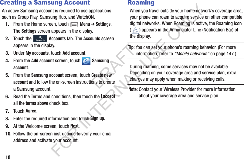 18Creating a Samsung AccountAn active Samsung account is required to use applications such as Group Play, Samsung Hub, and WatchON. 1. From the Home screen, touch  Menu ➔ Settings. The Settings screen appears in the display. 2. Touch the   Accounts tab. The Accounts screen appears in the display. 3. Under My accounts, touch Add account. 4. From the Add account screen, touch   Samsung account. 5. From the Samsung account screen, touch Create new account and follow the on-screen instructions to create a Samsung account.  6. Read the Terms and conditions, then touch the I accept all the terms above check box. 7. Touch Agree. 8. Enter the required information and touch Sign up. 9. At the Welcome screen, touch Next. 10. Follow the on-screen instructions to verify your email address and activate your account. RoamingWhen you travel outside your home network’s coverage area, your phone can roam to acquire service on other compatible digital networks. When Roaming is active, the Roaming icon ( ) appears in the Annunciator Line (Notification Bar) of the display. Tip:You can set your phone’s roaming behavior. (For more information, refer to “Mobile networks” on page 147.) During roaming, some services may not be available. Depending on your coverage area and service plan, extra charges may apply when making or receiving calls. Note:Contact your Wireless Provider for more information about your coverage area and service plan. DRAFT FOR INTERNAL USE ONLY