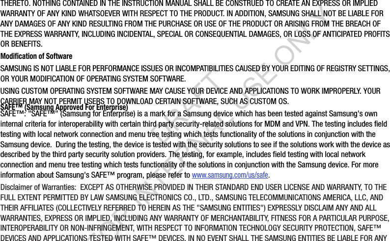 THERETO. NOTHING CONTAINED IN THE INSTRUCTION MANUAL SHALL BE CONSTRUED TO CREATE AN EXPRESS OR IMPLIED WARRANTY OF ANY KIND WHATSOEVER WITH RESPECT TO THE PRODUCT. IN ADDITION, SAMSUNG SHALL NOT BE LIABLE FOR ANY DAMAGES OF ANY KIND RESULTING FROM THE PURCHASE OR USE OF THE PRODUCT OR ARISING FROM THE BREACH OF THE EXPRESS WARRANTY, INCLUDING INCIDENTAL, SPECIAL OR CONSEQUENTIAL DAMAGES, OR LOSS OF ANTICIPATED PROFITS OR BENEFITS.Modification of SoftwareSAMSUNG IS NOT LIABLE FOR PERFORMANCE ISSUES OR INCOMPATIBILITIES CAUSED BY YOUR EDITING OF REGISTRY SETTINGS, OR YOUR MODIFICATION OF OPERATING SYSTEM SOFTWARE. USING CUSTOM OPERATING SYSTEM SOFTWARE MAY CAUSE YOUR DEVICE AND APPLICATIONS TO WORK IMPROPERLY. YOUR CARRIER MAY NOT PERMIT USERS TO DOWNLOAD CERTAIN SOFTWARE, SUCH AS CUSTOM OS.SAFE™ (Samsung Approved For Enterprise) SAFE™: &quot;SAFE™&quot; (Samsung for Enterprise) is a mark for a Samsung device which has been tested against Samsung&apos;s own internal criteria for interoperability with certain third party security-related solutions for MDM and VPN. The testing includes field testing with local network connection and menu tree testing which tests functionality of the solutions in conjunction with the Samsung device.  During the testing, the device is tested with the security solutions to see if the solutions work with the device as described by the third party security solution providers. The testing, for example, includes field testing with local network connection and menu tree testing which tests functionality of the solutions in conjunction with the Samsung device. For more information about Samsung&apos;s SAFE™ program, please refer to www.samsung.com/us/safe.Disclaimer of Warranties:  EXCEPT AS OTHERWISE PROVIDED IN THEIR STANDARD END USER LICENSE AND WARRANTY, TO THE FULL EXTENT PERMITTED BY LAW SAMSUNG ELECTRONICS CO., LTD., SAMSUNG TELECOMMUNICATIONS AMERICA, LLC, AND THEIR AFFILIATES (COLLECTIVELY REFERRED TO HEREIN AS THE &quot;SAMSUNG ENTITIES&quot;) EXPRESSLY DISCLAIM ANY AND ALL WARRANTIES, EXPRESS OR IMPLIED, INCLUDING ANY WARRANTY OF MERCHANTABILITY, FITNESS FOR A PARTICULAR PURPOSE, INTEROPERABILITY OR NON-INFRINGEMENT, WITH RESPECT TO INFORMATION TECHNOLOGY SECURITY PROTECTION, SAFE™ DEVICES AND APPLICATIONS TESTED WITH SAFE™ DEVICES. IN NO EVENT SHALL THE SAMSUNG ENTITIES BE LIABLE FOR ANY DRAFT FOR INTERNAL USE ONLY