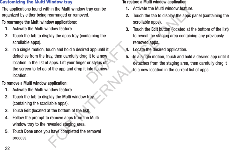 32Customizing the Multi Window trayThe applications found within the Multi window tray can be organized by either being rearranged or removed.To rearrange the Multi window applications:1. Activate the Multi window feature.2. Touch the tab to display the apps tray (containing the scrollable apps).3. In a single motion, touch and hold a desired app until it detaches from the tray, then carefully drag it to a new location in the list of apps. Lift your finger or stylus off the screen to let go of the app and drop it into its new location.To remove a Multi window application:1. Activate the Multi window feature.2. Touch the tab to display the Multi window tray (containing the scrollable apps).3. Touch Edit (located at the bottom of the list). 4. Follow the prompt to remove apps from the Multi window tray to the revealed staging area. 5. Touch Done once you have completed the removal process. To restore a Multi window application:1. Activate the Multi window feature.2. Touch the tab to display the apps panel (containing the scrollable apps).3. Touch the Edit button (located at the bottom of the list) to reveal the staging area containing any previously removed apps.4. Locate the desired application.5. In a single motion, touch and hold a desired app until it detaches from the staging area, then carefully drag it to a new location in the current list of apps.DRAFT FOR INTERNAL USE ONLY